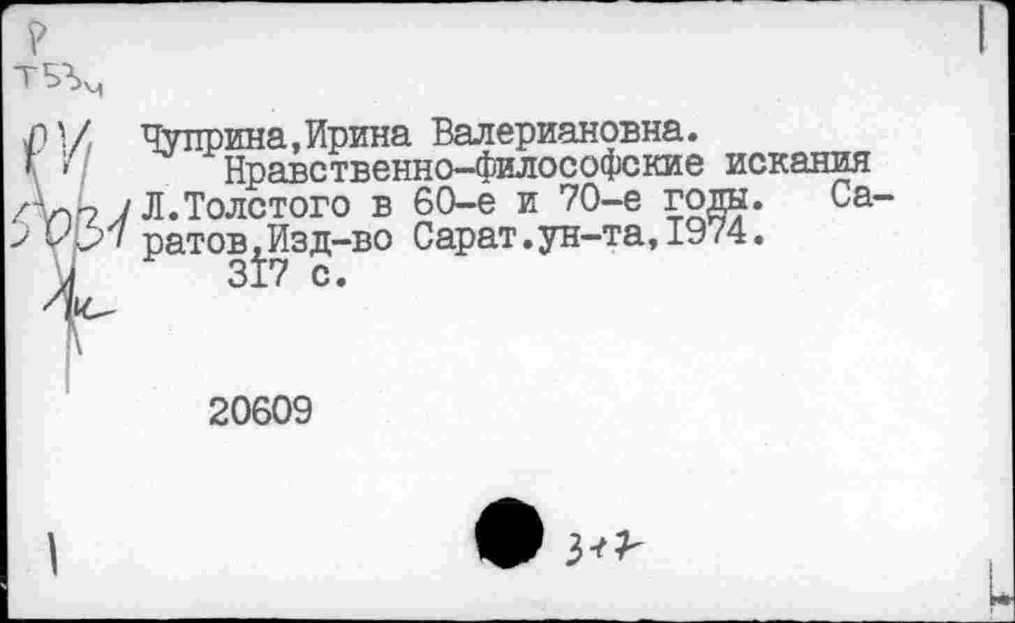 ﻿1 • / Чуприна, Ирина Валериановна.
’ '»	Нравственно-философские искания
у Л.Толстого в 60-е и 70-е года* Са урч ратов,Изд-во Сарат.ун-та, 1974.
20609